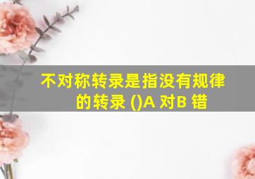 不对称转录是指没有规律的转录 ()A 对B 错